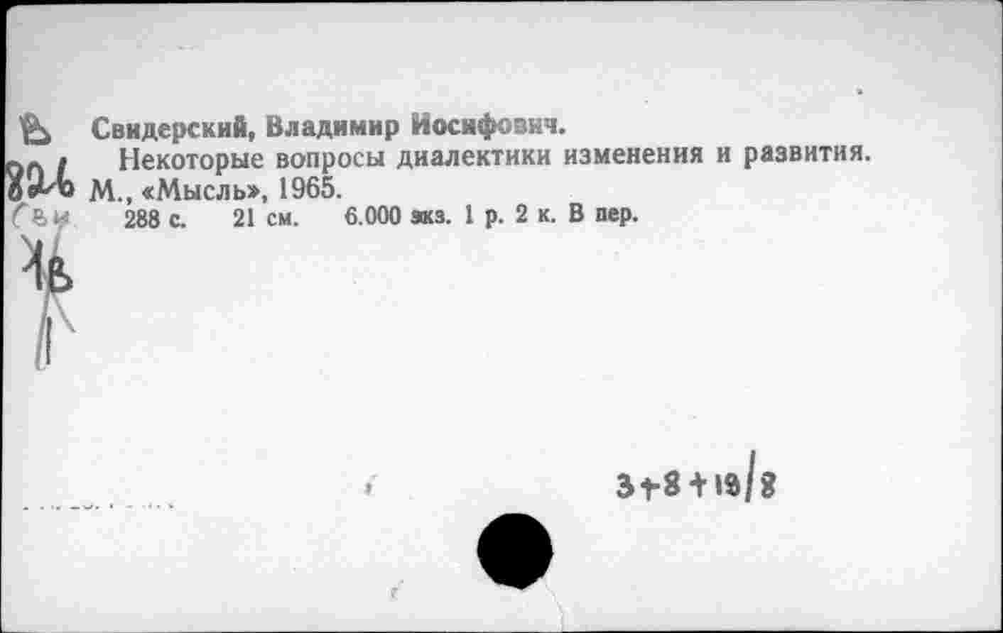 ﻿С ъу
Свидерский, Владимир Иосифович.
Некоторые вопросы диалектики изменения и развития.
М., «Мысль», 1965.
288 с. 21 см. 6.000 зкз. 1 р. 2 к. В пер.
